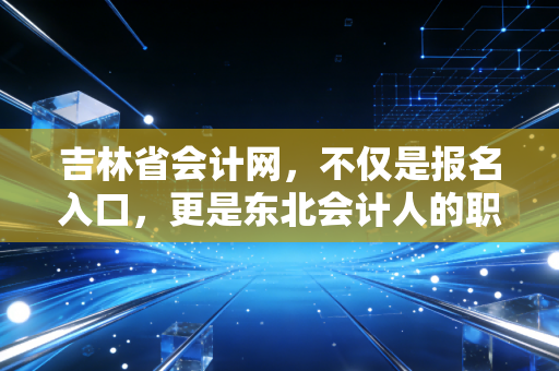 吉林省会计网,不仅是报名入口,更是东北会计人的职业灯塔与情感归宿