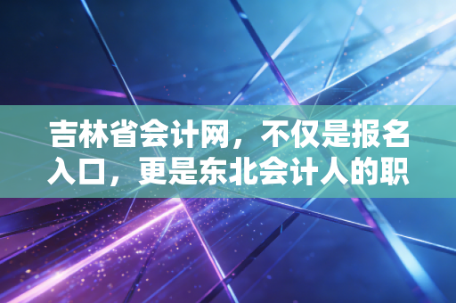 吉林省会计网,不仅是报名入口,更是东北会计人的职业灯塔与情感归宿