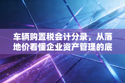 车辆购置税会计分录,从落地价看懂企业资产管理的底层逻辑
