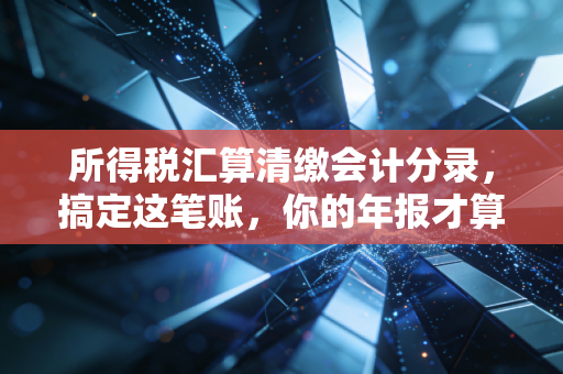 所得税汇算清缴会计分录,搞定这笔账,你的年报才算真正落袋为安