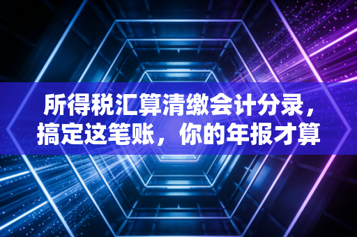 所得税汇算清缴会计分录,搞定这笔账,你的年报才算真正落袋为安