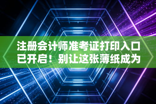 注册会计师准考证打印入口已开启！别让这张薄纸成为你通往CPA路上的最后一道坎
