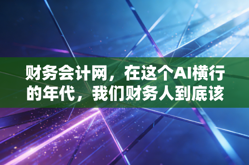 财务会计网,在这个AI横行的年代,我们财务人到底该慌还是该狂?——聊聊财务人的价值重塑与未来出路