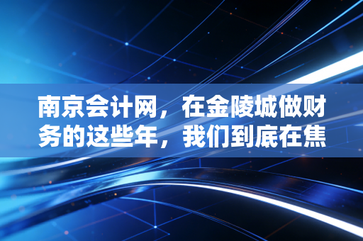 南京会计网,在金陵城做财务的这些年,我们到底在焦虑什么?