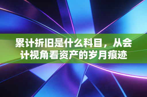 累计折旧是什么科目,从会计视角看资产的岁月痕迹