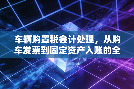 车辆购置税会计处理,从购车发票到固定资产入账的全流程深度解析