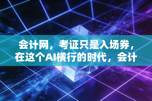 会计网,考证只是入场券,在这个AI横行的时代,会计人如何构建不可替代的核心竞争力?