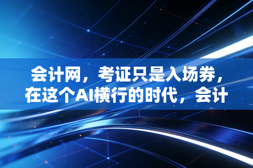 会计网，考证只是入场券，在这个AI横行的时代，会计人如何构建不可替代的核心竞争力？