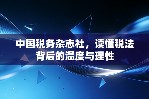 中国税务杂志社,读懂税法背后的温度与理性