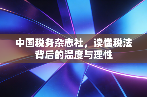 中国税务杂志社，读懂税法背后的温度与理性