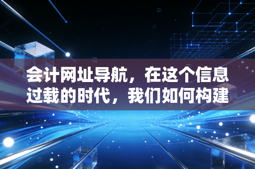 会计网址导航，在这个信息过载的时代，我们如何构建自己的财务知识库？