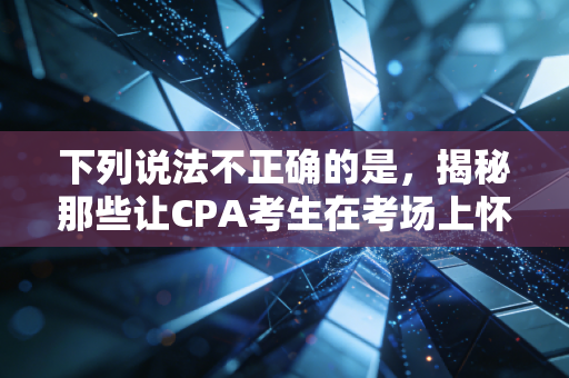 下列说法不正确的是,揭秘那些让CPA考生在考场上怀疑人生的伪常识