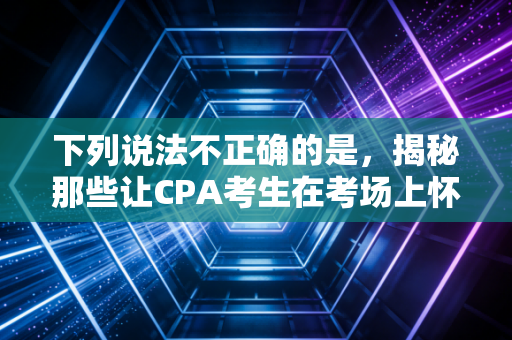 下列说法不正确的是，揭秘那些让CPA考生在考场上怀疑人生的伪常识