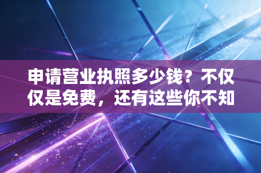 申请营业执照多少钱?不仅仅是免费,还有这些你不知道的隐形坑和门道