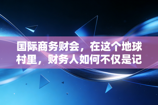 国际商务财会，在这个地球村里，财务人如何不仅是记账员，更是领航员？