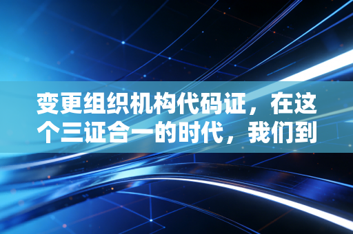 变更组织机构代码证，在这个三证合一的时代，我们到底在变什么？