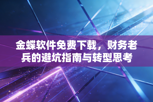 金蝶软件免费下载，财务老兵的避坑指南与转型思考