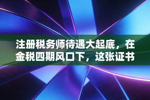注册税务师待遇大起底，在金税四期风口下，这张证书到底值多少钱？