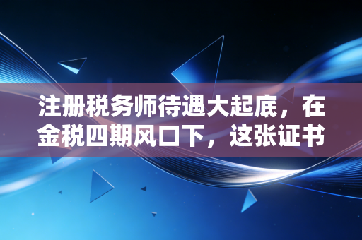 注册税务师待遇大起底，在金税四期风口下，这张证书到底值多少钱？