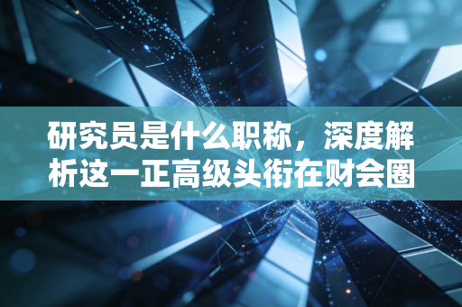 研究员是什么职称，深度解析这一正高级头衔在财会圈的含金量与职业抉择
