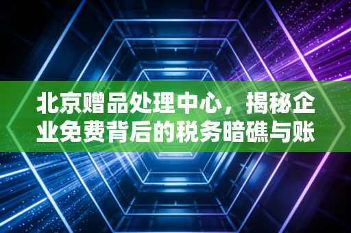 北京赠品处理中心,揭秘企业免费背后的税务暗礁与账务迷局