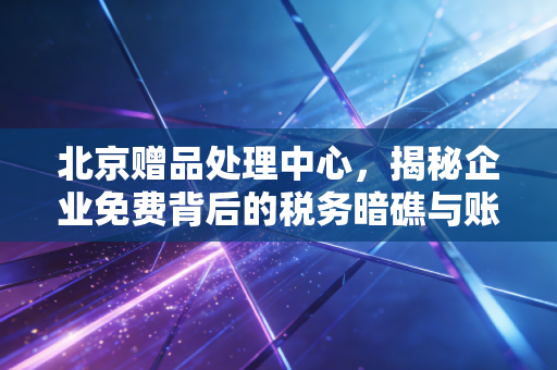 北京赠品处理中心,揭秘企业免费背后的税务暗礁与账务迷局