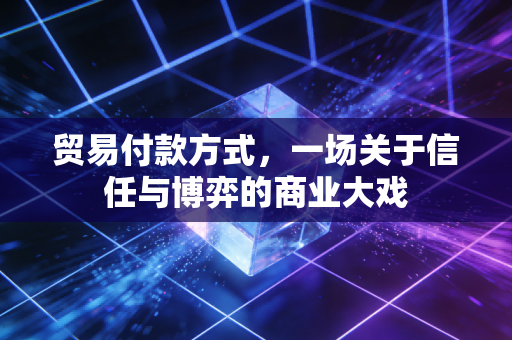 贸易付款方式，一场关于信任与博弈的商业大戏