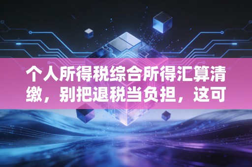个人所得税综合所得汇算清缴，别把退税当负担，这可能是你今年最重要的一次财务体检
