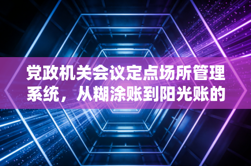党政机关会议定点场所管理系统，从糊涂账到阳光账的数字化进阶之路
