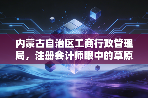 内蒙古自治区工商行政管理局,注册会计师眼中的草原营商环境与企业合规之路