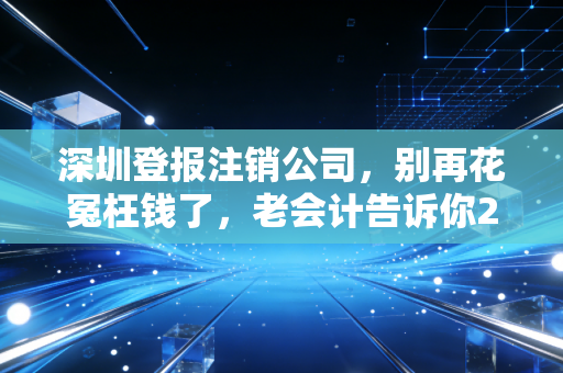 深圳登报注销公司,别再花冤枉钱了,老会计告诉你2024年的最新玩法