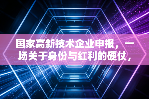 国家高新技术企业申报,一场关于身份与红利的硬仗,你准备好了吗?