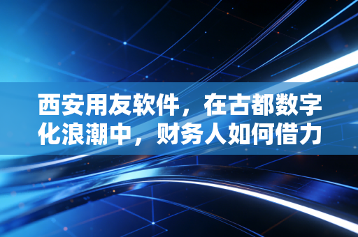 西安用友软件，在古都数字化浪潮中，财务人如何借力突围？