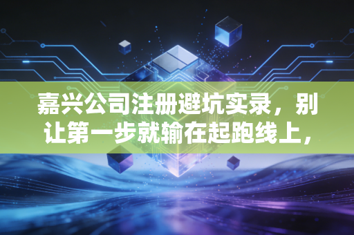 嘉兴公司注册避坑实录,别让第一步就输在起跑线上,一位注会老友的实操建议