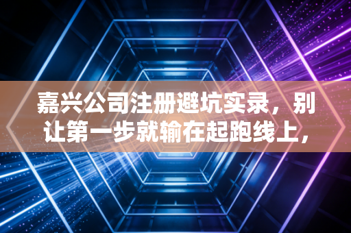 嘉兴公司注册避坑实录,别让第一步就输在起跑线上,一位注会老友的实操建议