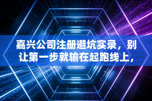 嘉兴公司注册避坑实录，别让第一步就输在起跑线上，一位注会老友的实操建议
