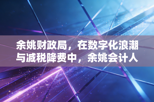 余姚财政局，在数字化浪潮与减税降费中，余姚会计人的定心丸与新考卷