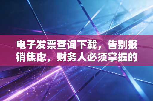 电子发票查询下载，告别报销焦虑，财务人必须掌握的数字化生存技能