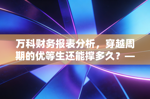 万科财务报表分析，穿越周期的优等生还能撑多久？——以2023年年报及近期财报为例
