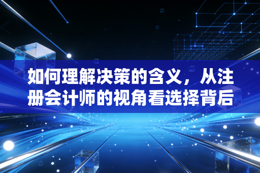 如何理解决策的含义,从注册会计师的视角看选择背后的代价与博弈