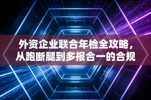 外资企业联合年检全攻略，从跑断腿到多报合一的合规进阶之路