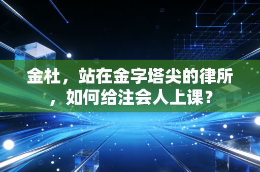 金杜,站在金字塔尖的律所,如何给注会人上课?