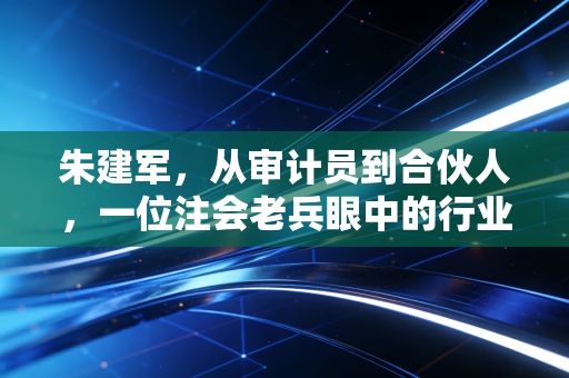 朱建军，从审计员到合伙人，一位注会老兵眼中的行业变迁与职业坚守