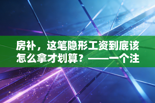 房补,这笔隐形工资到底该怎么拿才划算?——一个注会老司机的肺腑之言