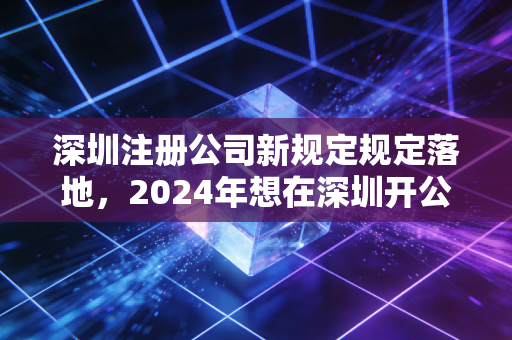 深圳注册公司新规定规定落地，2024年想在深圳开公司的老板们，这几道坎你得先知道