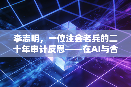 李志明,一位注会老兵的二十年审计反思——在AI与合规风暴中生存