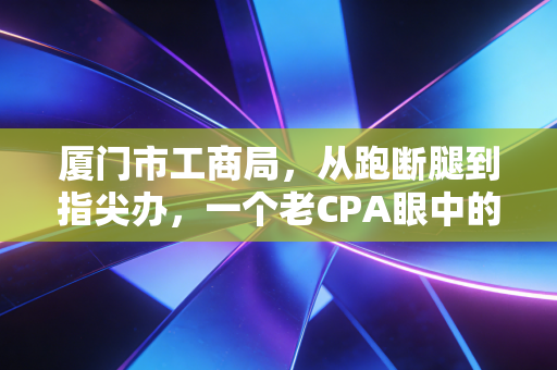 厦门市工商局,从跑断腿到指尖办,一个老CPA眼中的鹭岛营商环境变迁