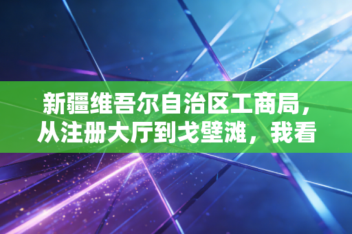 新疆维吾尔自治区工商局，从注册大厅到戈壁滩，我看懂了这里的营商环境