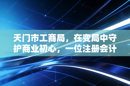 天门市工商局，在变局中守护商业初心，一位注册会计师眼中的小城营商故事