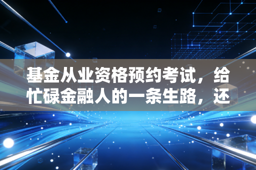 基金从业资格预约考试，给忙碌金融人的一条生路，还是一场自我加压的赌局？